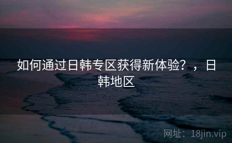 如何通过日韩专区获得新体验？，日韩地区  第1张