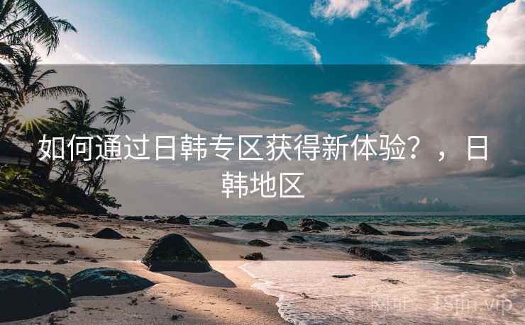 如何通过日韩专区获得新体验？，日韩地区  第2张