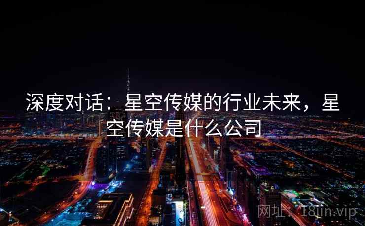 深度对话：星空传媒的行业未来，星空传媒是什么公司  第1张