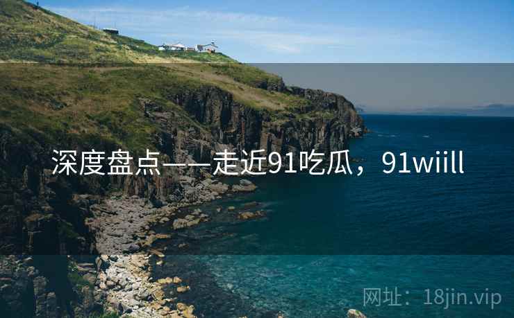 深度盘点——走近91吃瓜，91wiill  第1张