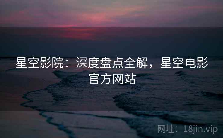 星空影院：深度盘点全解，星空电影官方网站  第2张