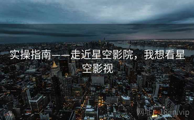 实操指南——走近星空影院，我想看星空影视  第1张