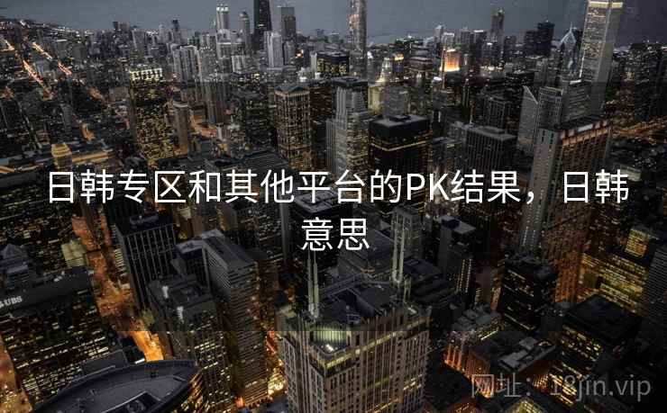 日韩专区和其他平台的PK结果，日韩意思  第1张